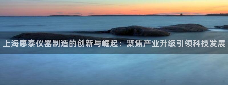门徒娱乐总代理怎么样啊：上海惠泰仪器制造的创新与崛起：聚焦产