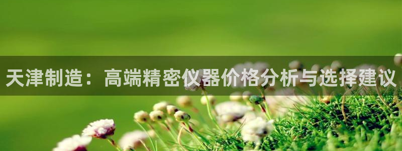 门徒娱乐月7O667：天津制造：高端精密仪器价格分析与选择建